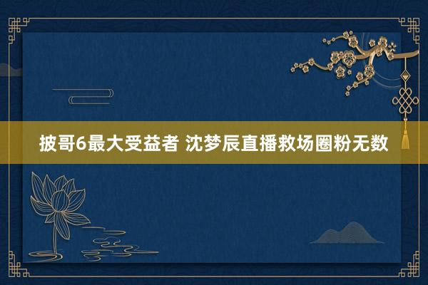 披哥6最大受益者 沈梦辰直播救场圈粉无数