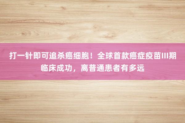 打一针即可追杀癌细胞！全球首款癌症疫苗III期临床成功，离普通患者有多远