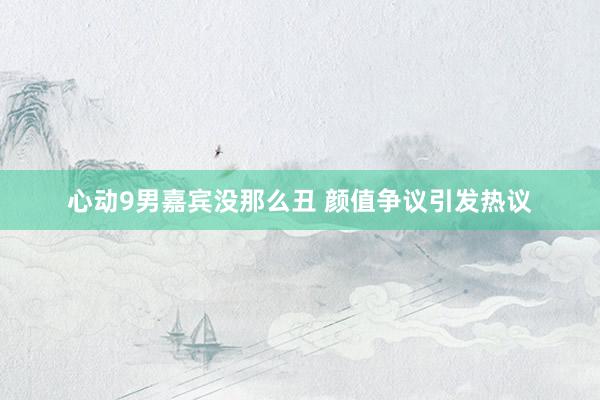心动9男嘉宾没那么丑 颜值争议引发热议