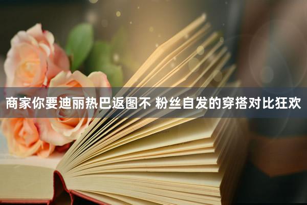 商家你要迪丽热巴返图不 粉丝自发的穿搭对比狂欢