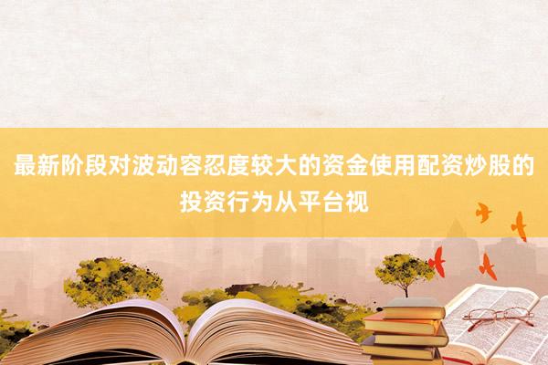 最新阶段对波动容忍度较大的资金使用配资炒股的投资行为从平台视