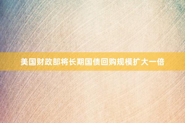 美国财政部将长期国债回购规模扩大一倍