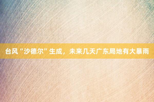 台风“沙德尔”生成，未来几天广东局地有大暴雨