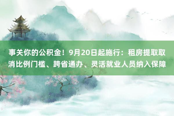 事关你的公积金！9月20日起施行：租房提取取消比例门槛、跨省通办、灵活就业人员纳入保障