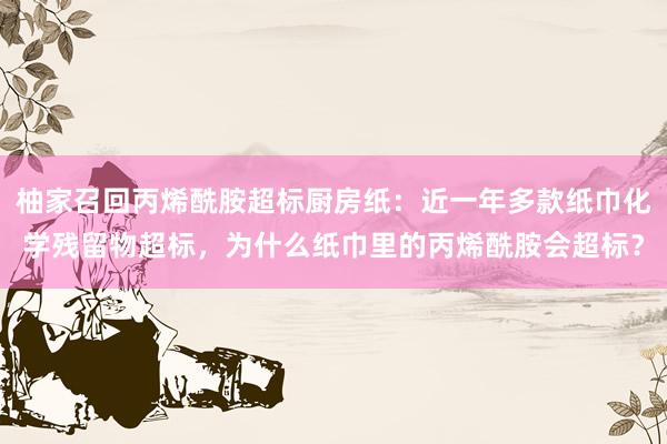 柚家召回丙烯酰胺超标厨房纸:近一年多款纸巾化学残留物超标,为什么纸巾里的丙烯酰胺会超标?