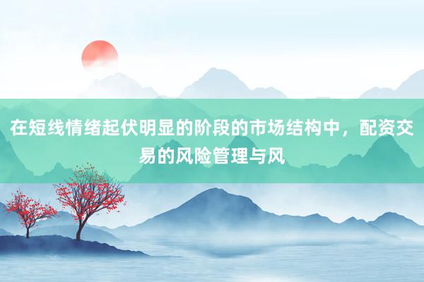 在短线情绪起伏明显的阶段的市场结构中，配资交易的风险管理与风