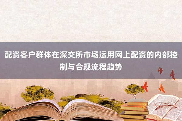 配资客户群体在深交所市场运用网上配资的内部控制与合规流程趋势