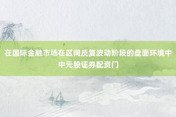 在国际金融市场在区间反复波动阶段的盘面环境中中元股证券配资门