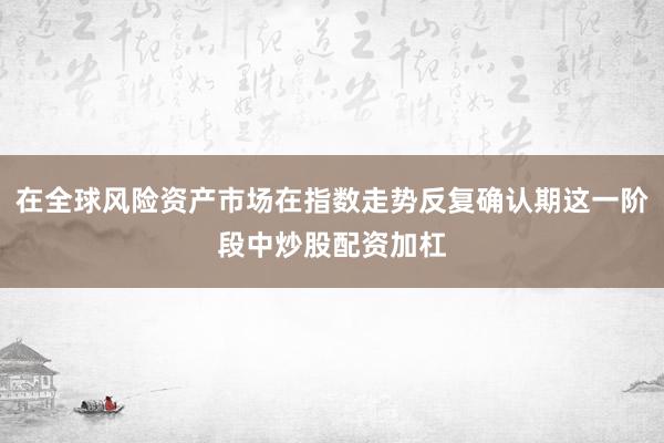 在全球风险资产市场在指数走势反复确认期这一阶段中炒股配资加杠
