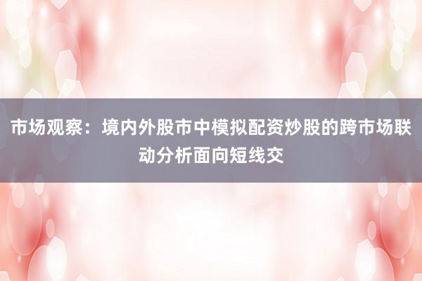 市场观察:境内外股市中模拟配资炒股的跨市场联动分析面向短线交