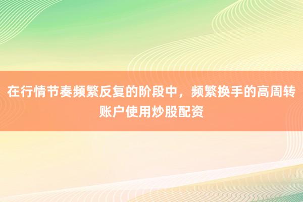 在行情节奏频繁反复的阶段中，频繁换手的高周转账户使用炒股配资