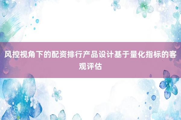 风控视角下的配资排行产品设计基于量化指标的客观评估