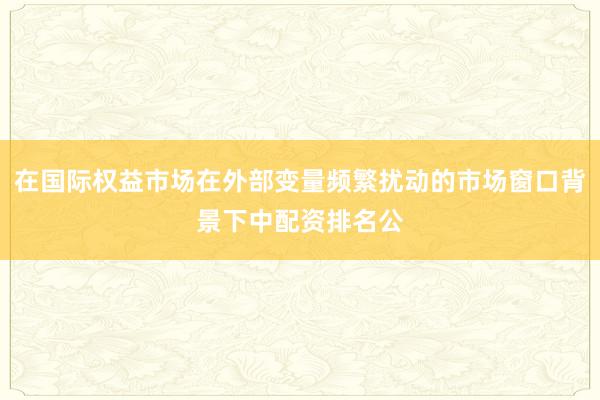 在国际权益市场在外部变量频繁扰动的市场窗口背景下中配资排名公