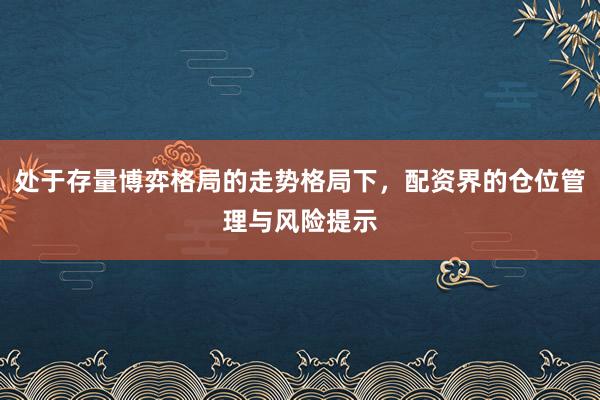 处于存量博弈格局的走势格局下,配资界的仓位管理与风险提示