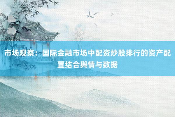 市场观察：国际金融市场中配资炒股排行的资产配置结合舆情与数据