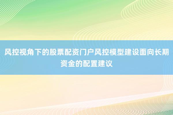 风控视角下的股票配资门户风控模型建设面向长期资金的配置建议