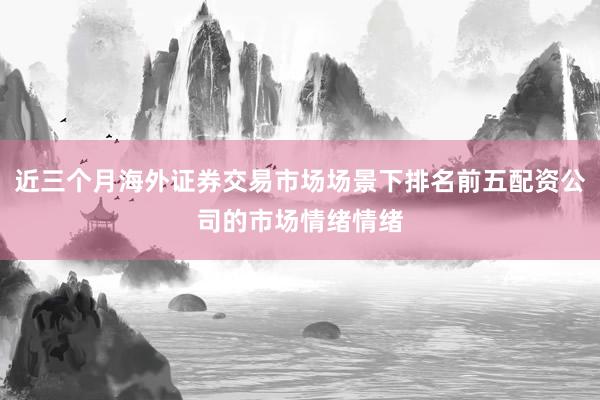 近三个月海外证券交易市场场景下排名前五配资公司的市场情绪情绪