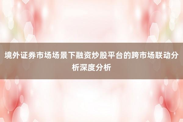 境外证券市场场景下融资炒股平台的跨市场联动分析深度分析