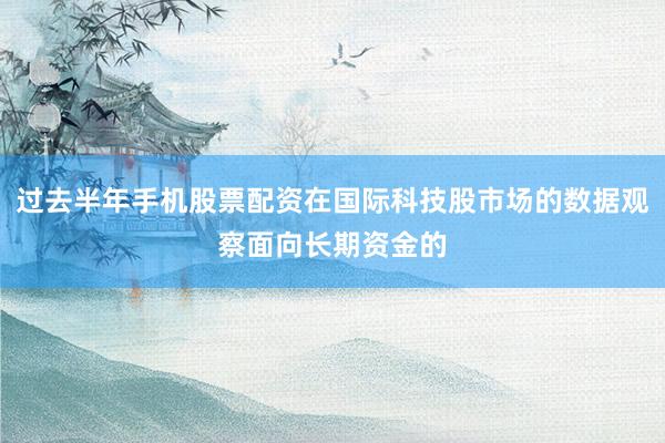 过去半年手机股票配资在国际科技股市场的数据观察面向长期资金的