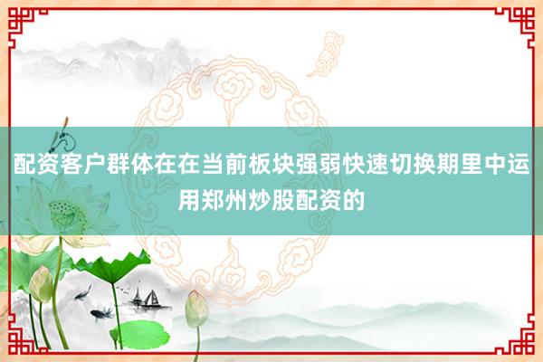 配资客户群体在在当前板块强弱快速切换期里中运用郑州炒股配资的