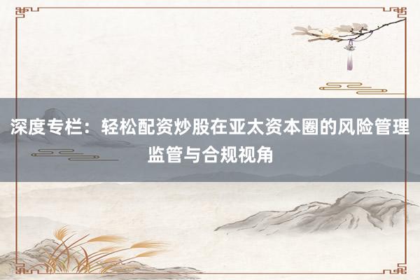 深度专栏：轻松配资炒股在亚太资本圈的风险管理监管与合规视角