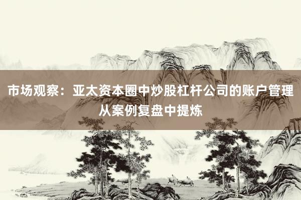 市场观察：亚太资本圈中炒股杠杆公司的账户管理从案例复盘中提炼