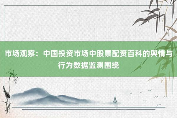 市场观察：中国投资市场中股票配资百科的舆情与行为数据监测围绕