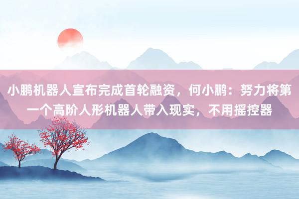 小鹏机器人宣布完成首轮融资，何小鹏：努力将第一个高阶人形机器人带入现实，不用摇控器