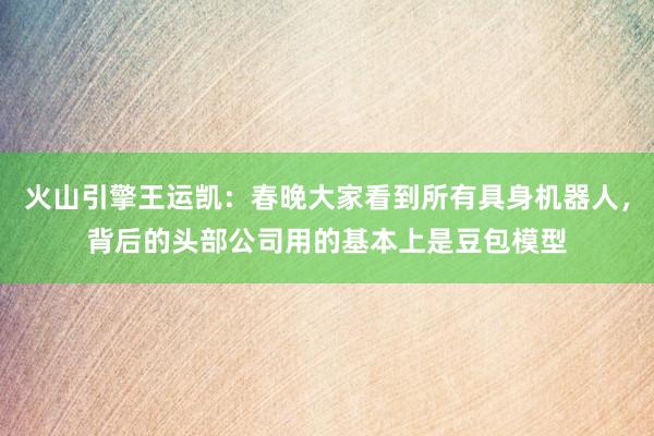 火山引擎王运凯：春晚大家看到所有具身机器人，背后的头部公司用的基本上是豆包模型