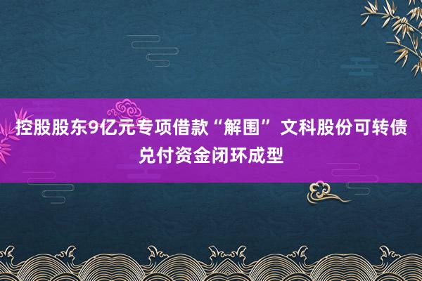 控股股东9亿元专项借款“解围” 文科股份可转债兑付资金闭环成型