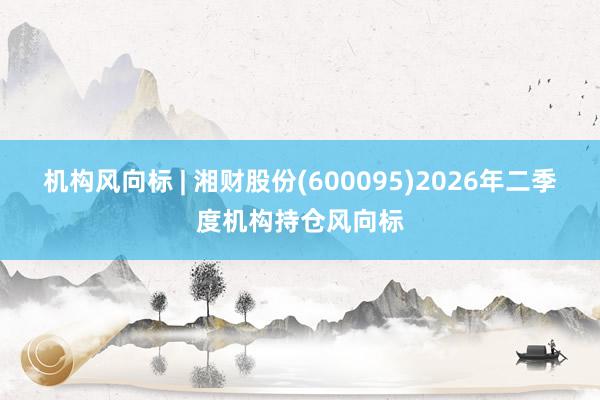 机构风向标 | 湘财股份(600095)2026年二季度机构持仓风向标