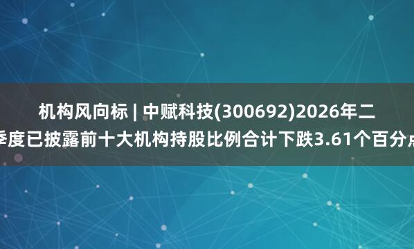机构风向标 | 中赋科技(300692)2026年二季度已披露前十大机构持股比例合计下跌3.61个百分点