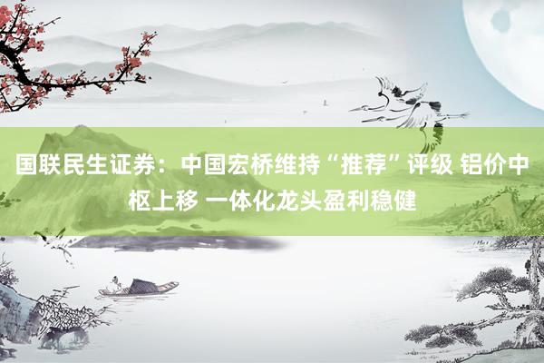 国联民生证券：中国宏桥维持“推荐”评级 铝价中枢上移 一体化龙头盈利稳健