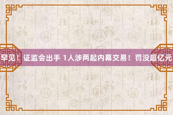 罕见！证监会出手 1人涉两起内幕交易！罚没超亿元