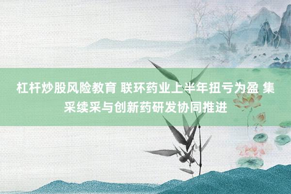 杠杆炒股风险教育 联环药业上半年扭亏为盈 集采续采与创新药研发协同推进