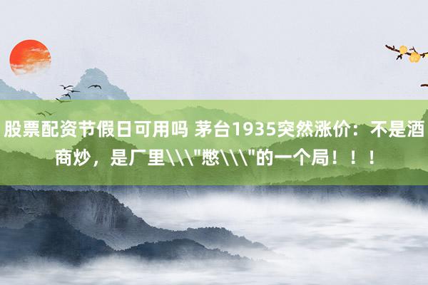 股票配资节假日可用吗 茅台1935突然涨价：不是酒商炒，是厂里\