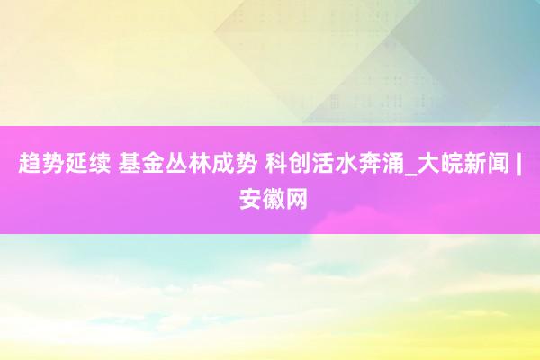 趋势延续 基金丛林成势 科创活水奔涌_大皖新闻 | 安徽网