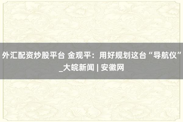 外汇配资炒股平台 金观平：用好规划这台“导航仪”_大皖新闻 | 安徽网