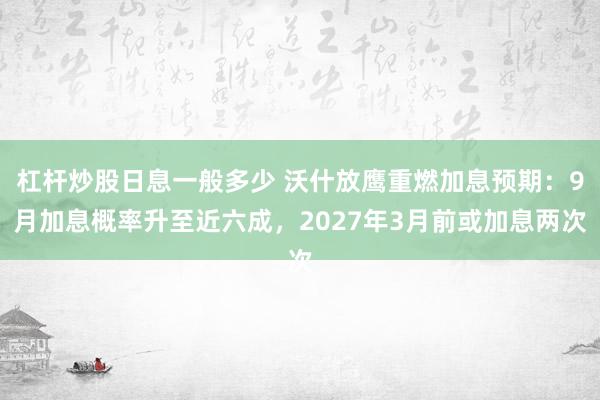 杠杆炒股日息一般多少 沃什放鹰重燃加息预期：9月加息概率升至近六成，2027年3月前或加息两次