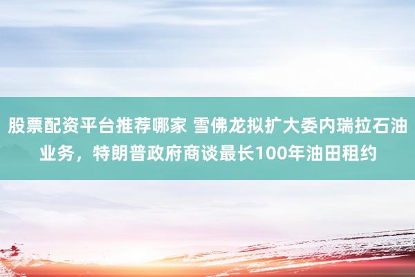 股票配资平台推荐哪家 雪佛龙拟扩大委内瑞拉石油业务，特朗普政府商谈最长100年油田租约