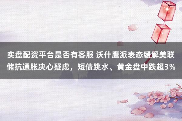 实盘配资平台是否有客服 沃什鹰派表态缓解美联储抗通胀决心疑虑，短债跳水、黄金盘中跌超3%