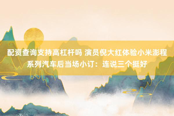 配资查询支持高杠杆吗 演员倪大红体验小米澎程系列汽车后当场小订：连说三个挺好