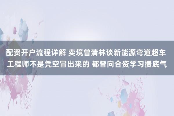 配资开户流程详解 奕境曾清林谈新能源弯道超车 工程师不是凭空冒出来的 都曾向合资学习攒底气