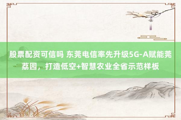股票配资可信吗 东莞电信率先升级5G-A赋能莞荔园，打造低空+智慧农业全省示范样板