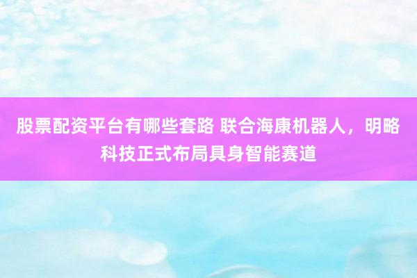 股票配资平台有哪些套路 联合海康机器人,明略科技正式布局具身智能赛道