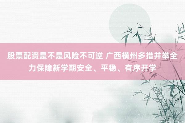 股票配资是不是风险不可逆 广西横州多措并举全力保障新学期安全、平稳、有序开学
