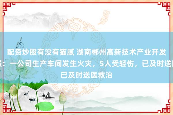 配资炒股有没有猫腻 湖南郴州高新技术产业开发区通报：一公司生产车间发生火灾，5人受轻伤，已及时送医救治