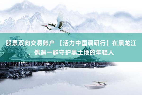 股票双向交易账户 【活力中国调研行】在黑龙江，偶遇一群守护黑土地的年轻人