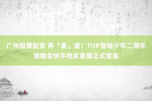 广州股票配资 再「重」逢！TOP登陆少年二周年演唱会快手独家直播正式官宣