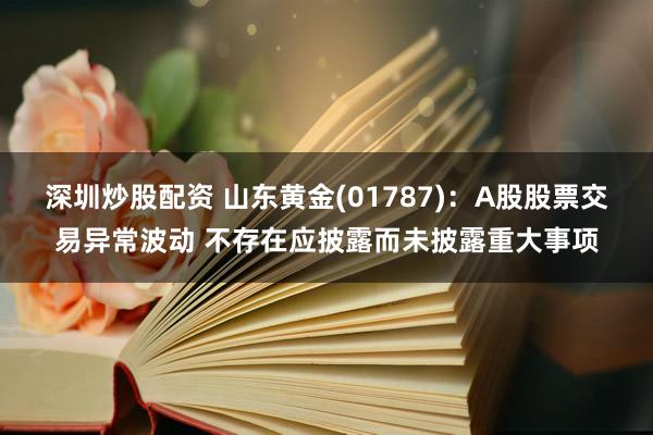 深圳炒股配资 山东黄金(01787)：A股股票交易异常波动 不存在应披露而未披露重大事项